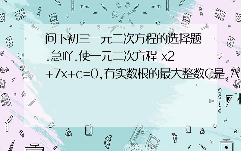 问下初三一元二次方程的选择题.急吖.使一元二次方程 x2+7x+c=0,有实数根的最大整数C是.A.8.B.10.C.12.D.13x2+7x+c=0.( 有数字的是平方.)顺便教下我为什么会选那个答案.