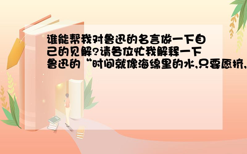 谁能帮我对鲁迅的名言做一下自己的见解?请各位忙我解释一下鲁迅的“时间就像海绵里的水,只要愿挤,总还是有的.” 要稍微押韵一些的自己的理解!演讲要2到3分钟便好!