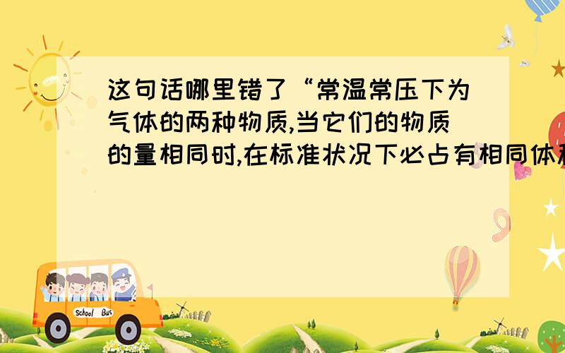 这句话哪里错了“常温常压下为气体的两种物质,当它们的物质的量相同时,在标准状况下必占有相同体积”