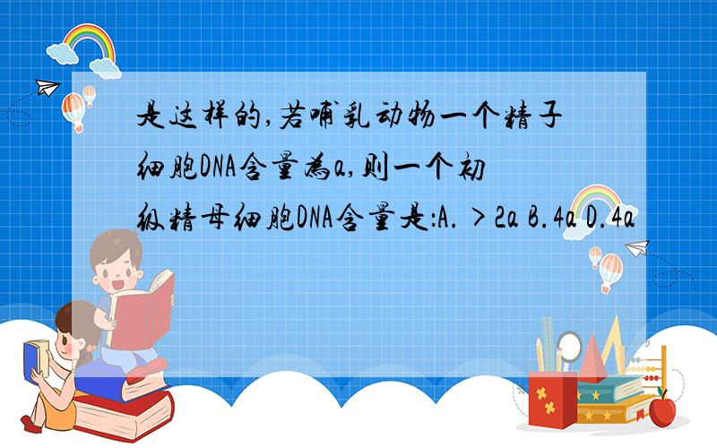 是这样的,若哺乳动物一个精子细胞DNA含量为a,则一个初级精母细胞DNA含量是：A.>2a B.4a D.4a