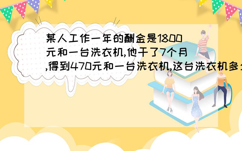 某人工作一年的酬金是1800元和一台洗衣机,他干了7个月,得到470元和一台洗衣机,这台洗衣机多少元?