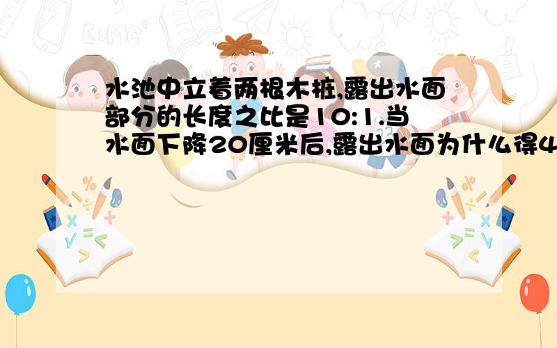 水池中立着两根木桩,露出水面部分的长度之比是10:1.当水面下降20厘米后,露出水面为什么得4