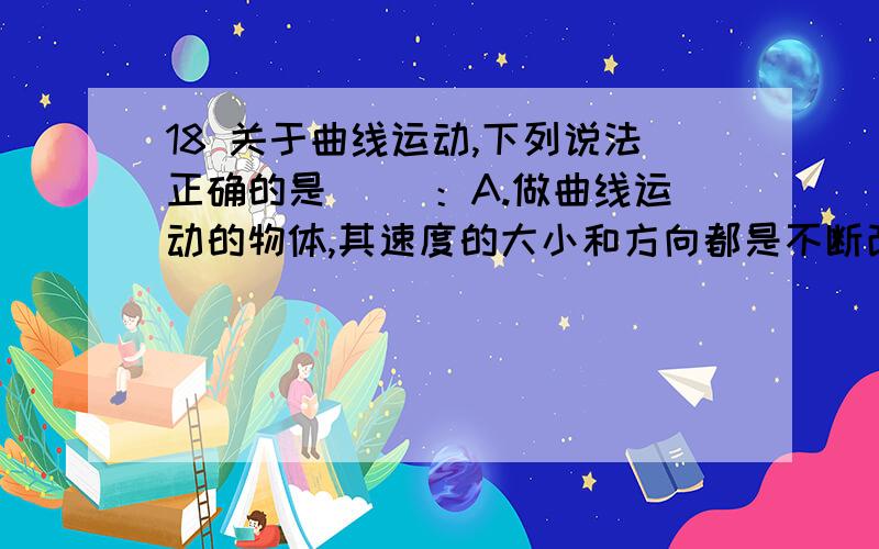 18 关于曲线运动,下列说法正确的是（ ）：A.做曲线运动的物体,其速度的大小和方向都是不断改变的B.做曲线运动物体的运动方向,是沿着运动轨道曲线的C.曲线运动一定是变速运动D.曲线运动