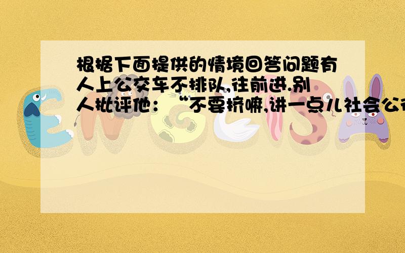 根据下面提供的情境回答问题有人上公交车不排队,往前进.别人批评他：“不要挤嘛,讲一点儿社会公德.”他嬉皮笑脸的回答：“我这是发扬雷锋的钉子精神,一要有钻劲,二要有挤劲.”如果你