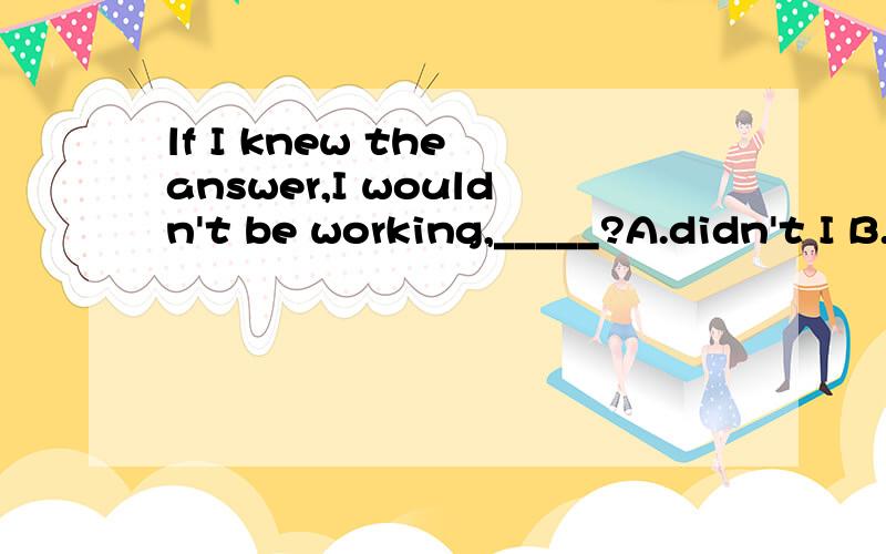 lf I knew the answer,I wouldn't be working,_____?A.didn't I B.did IC.would ID.wouldn't I此类的反义疑问句怎么做?