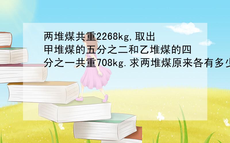 两堆煤共重2268kg,取出甲堆煤的五分之二和乙堆煤的四分之一共重708kg.求两堆煤原来各有多少千克?