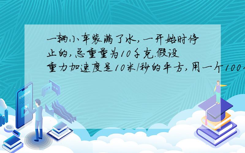 一辆小车装满了水,一开始时停止的,总重量为10千克.假设重力加速度是10米/秒的平方,用一个100牛的恒定的力拉小车.这样,10秒钟之后,小车走了多远?如果小车漏水,漏水的速度固定在200克/秒,10