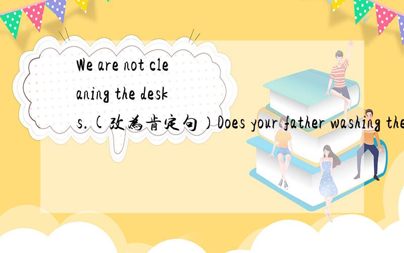 We are not cleaning the desks.(改为肯定句）Does your father washing the car?（肯定回答）