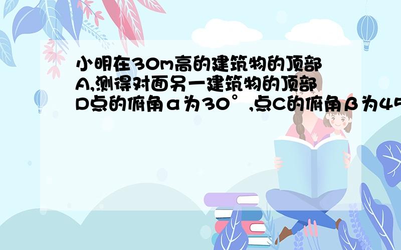 小明在30m高的建筑物的顶部A,测得对面另一建筑物的顶部D点的俯角α为30°,点C的俯角β为45°,求另一建筑物CD的高.