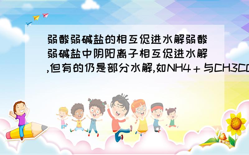 弱酸弱碱盐的相互促进水解弱酸弱碱盐中阴阳离子相互促进水解,但有的仍是部分水解,如NH4＋与CH3COO－,仍用可逆号表示,且不加气体、沉淀符号.有的则能进行到底,如AL3＋与HCO3－,用等号表示,