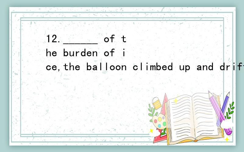 12.______ of the burden of ice,the balloon climbed up and drifted to the South.a.To be free b.Freeing c.To free d.Freed