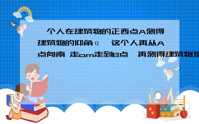 一个人在建筑物的正西点A测得建筑物的仰角α,这个人再从A点向南 走am走到B点,再测得建筑物顶的仰角是β,试求此建筑物的高度