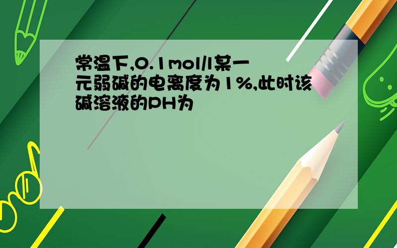 常温下,0.1mol/l某一元弱碱的电离度为1%,此时该碱溶液的PH为