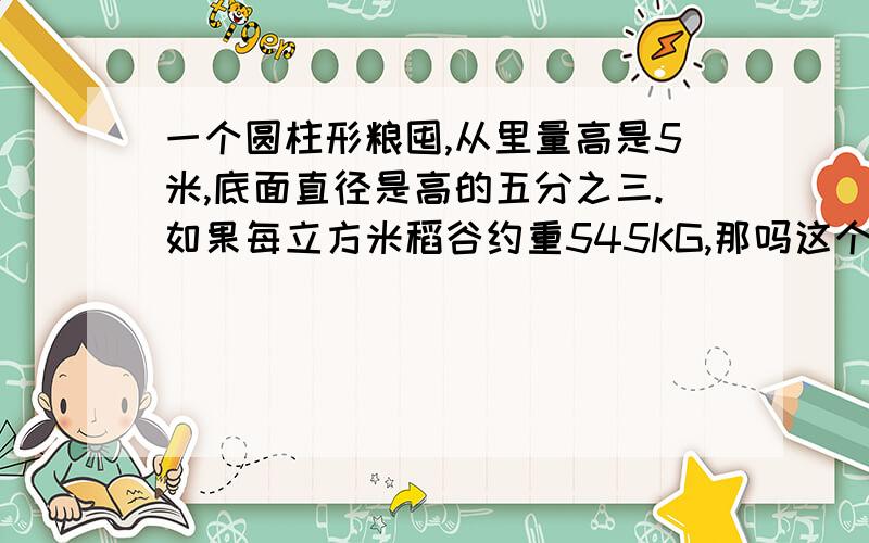 一个圆柱形粮囤,从里量高是5米,底面直径是高的五分之三.如果每立方米稻谷约重545KG,那吗这个粮囤可装粮多少KG