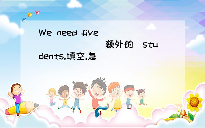 We need five _______(额外的）students.填空.急