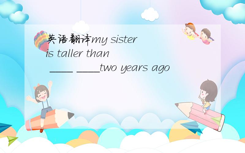 英语翻译my sister is taller than ____ ____two years ago