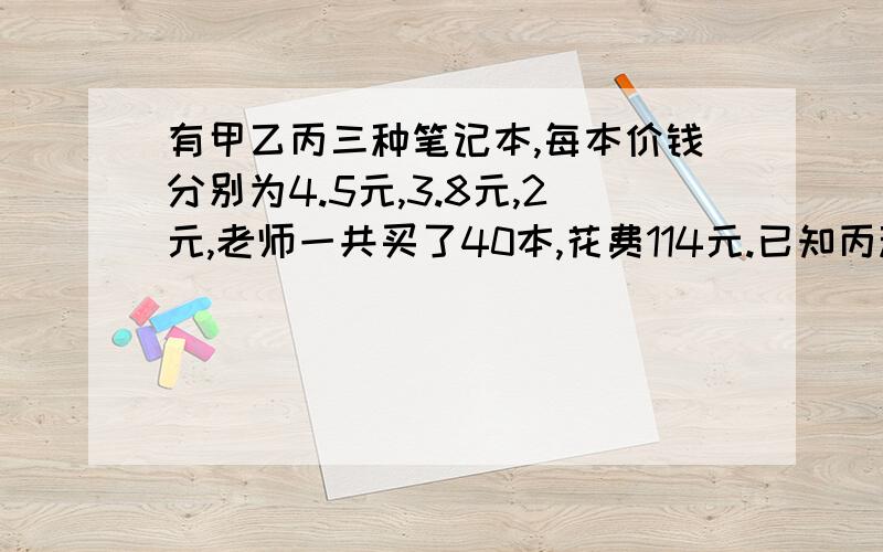 有甲乙丙三种笔记本,每本价钱分别为4.5元,3.8元,2元,老师一共买了40本,花费114元.已知丙种练习本的数量是乙种练习本的5倍.三种练习本各买了多少本?