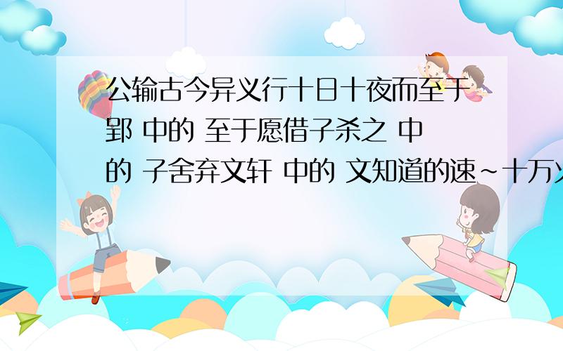 公输古今异义行十日十夜而至于郢 中的 至于愿借子杀之 中的 子舍弃文轩 中的 文知道的速~十万火急!