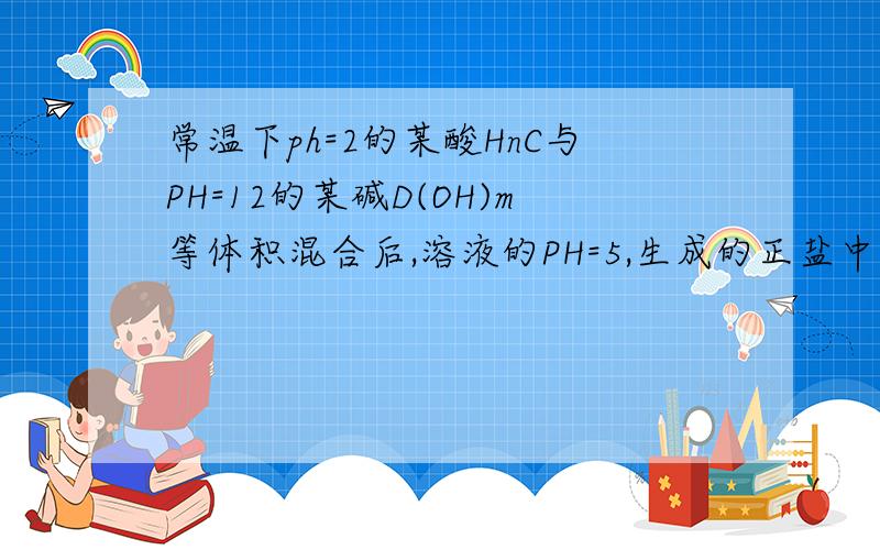 常温下ph=2的某酸HnC与PH=12的某碱D(OH)m等体积混合后,溶液的PH=5,生成的正盐中什么一定水解反应生成的正盐为DnCm,这时是Cn-发生水解，这是为什么？