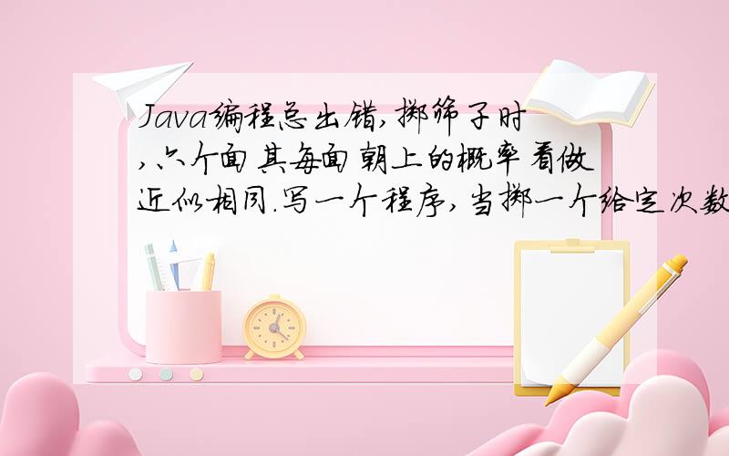 Java编程总出错,掷筛子时,六个面其每面朝上的概率看做近似相同.写一个程序,当掷一个给定次数时,记录（count）每个面朝上的次数.当实验结束时,展示（display）每个面向上的次数.定义一个Dice