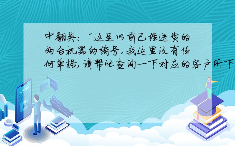 中翻英：“这是以前已经送货的两台机器的编号,我这里没有任何单据,请帮忙查询一下对应的客户所下的PO号