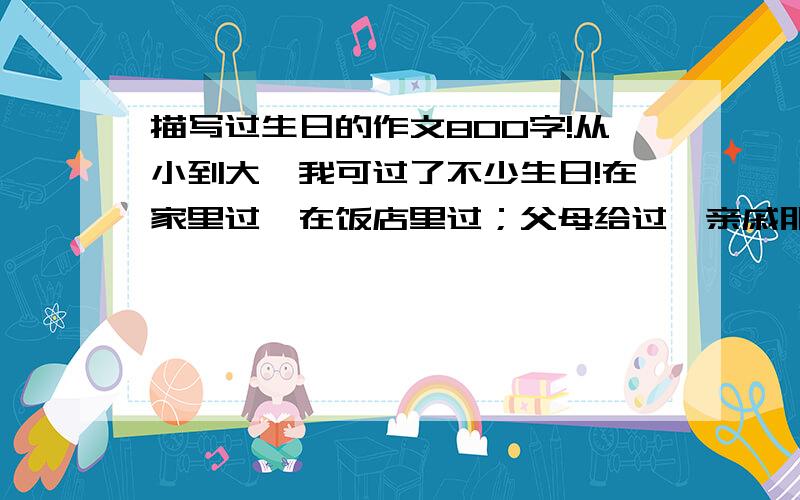 描写过生日的作文800字!从小到大,我可过了不少生日!在家里过,在饭店里过；父母给过,亲戚朋友给过；有的生日过得平平淡淡,有的却非同一般,让人终身难忘.那次过生日的情景,又浮现在我眼