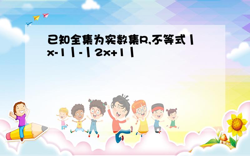 已知全集为实数集R,不等式丨x-1丨-丨2x+1丨