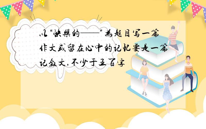 以“快乐的——”为题目写一篇作文或留在心中的记忆要是一篇记叙文,不少于五百字