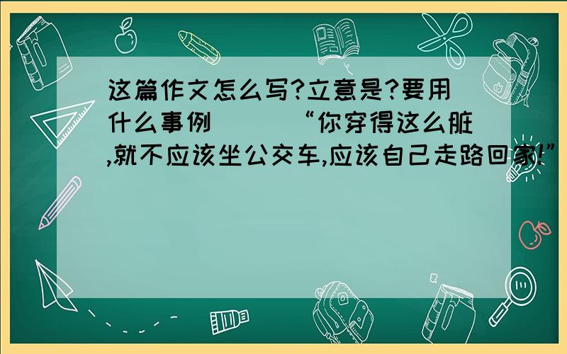 这篇作文怎么写?立意是?要用什么事例　　　“你穿得这么脏,就不应该坐公交车,应该自己走路回家!”2012年12月28日,重庆的一辆公交车上,一名老太呵斥身旁满身泥污的男子,指责其影响市容.