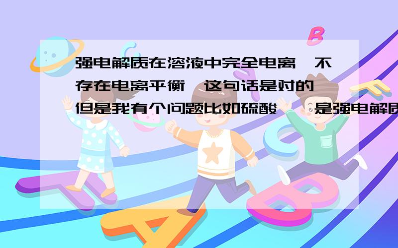 强电解质在溶液中完全电离,不存在电离平衡,这句话是对的,但是我有个问题比如硫酸钡,是强电解质但不是在溶液中完全电离的啊!再顺便问一下熔融状态下有平衡这一说么?