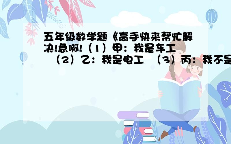 五年级数学题《高手快来帮忙解决!急啊!（1）甲：我是车工  （2）乙：我是电工  （3）丙：我不是钳工      （4）丁:他们其中有2个人在说谎        甲乙丙三个人各是干什么工作的?要说明理由