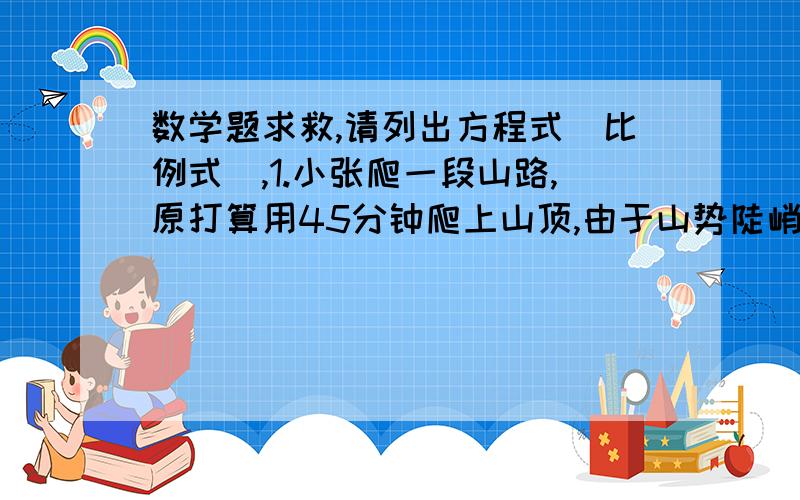 数学题求救,请列出方程式（比例式）,1.小张爬一段山路,原打算用45分钟爬上山顶,由于山势陡峭,每分钟比原计划少爬2米,结果多用了5分钟,求这段山路有多长?2.有一对紧贴的传动胶轮,每个轮