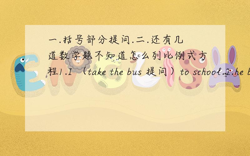 一.括号部分提问.二.还有几道数学题不知道怎么列比例式方程1.I （take the bus 提问）to school.2.he bought (a book 提问) last week.3.she (watched tv 提问) yesterday.1.1/2X：3/8=1.22.3/8：X=1/3:1/103.10.5/X=0.5*0.7/4