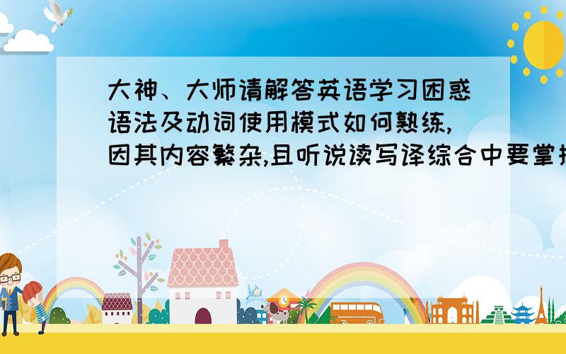 大神、大师请解答英语学习困惑语法及动词使用模式如何熟练,因其内容繁杂,且听说读写译综合中要掌握运用,所以经常顾此失彼听说在初级、中阶、高阶学习中其地位分别怎样,在过程中追求