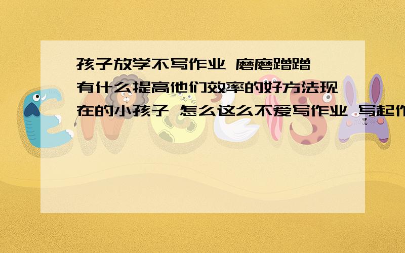 孩子放学不写作业 磨磨蹭蹭 有什么提高他们效率的好方法现在的小孩子 怎么这么不爱写作业 写起作业来也是慢吞吞的 吃吃喝喝 弄这弄那 写完作业更是不收拾书包 怎么和我们当年大相径