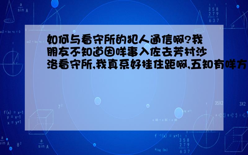 如何与看守所的犯人通信啊?我朋友不知道因咩事入佐去芳村沙洛看守所,我真系好挂住距啊,五知有咩方法可以同距讲到野?除佐入去见距之外,距已经系入面3.4个月拉,我真系五知道点样可以见