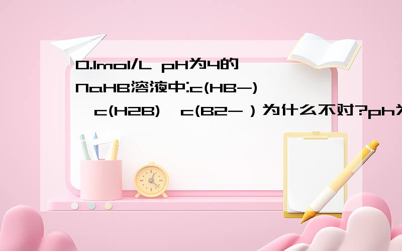 0.1mol/L pH为4的NaHB溶液中:c(HB-)>c(H2B)>c(B2-）为什么不对?ph为4的nahb溶液与它的浓度0.1mol/L有没有关系呢?