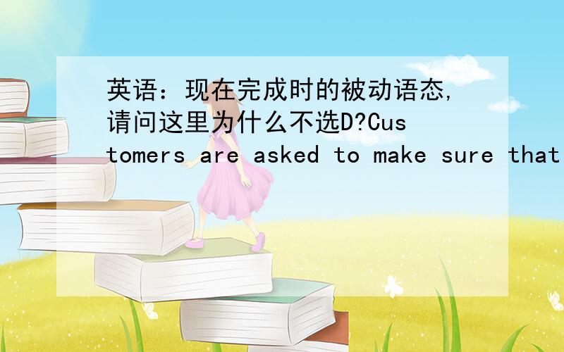 英语：现在完成时的被动语态,请问这里为什么不选D?Customers are asked to make sure that they_____ the right change before leaving the shop.A.will give B.have been given C.havegiven D.will be given是不是因为在时间和条件