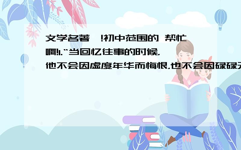 文学名著喽!初中范围的 帮忙啊!1.“当回忆往事的时候，他不会因虚度年华而悔恨，也不会因碌碌无为而羞愧…”，这几句话出自奥斯特洛夫斯基的《 》该作主人公是（  ）2.《钢铁是怎样炼