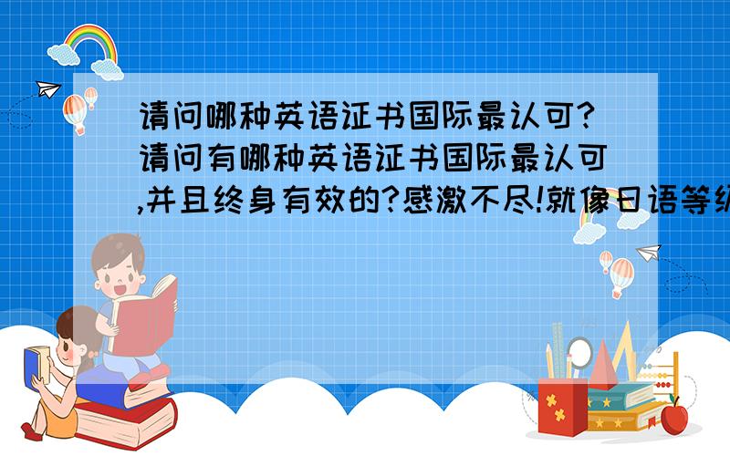 请问哪种英语证书国际最认可?请问有哪种英语证书国际最认可,并且终身有效的?感激不尽!就像日语等级证书那样的