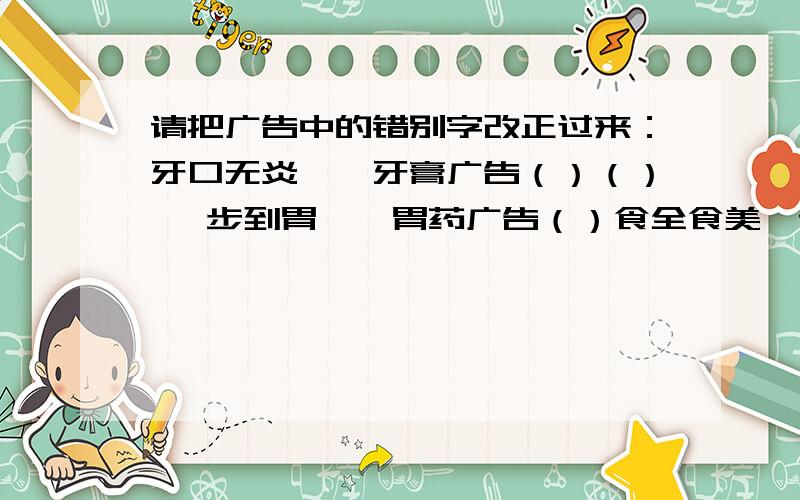 请把广告中的错别字改正过来：牙口无炎——牙膏广告（）（） 一步到胃——胃药广告（）食全食美—请把广告中的错别字改正过来：牙口无炎——牙膏广告（）（） 一步到胃——胃药广