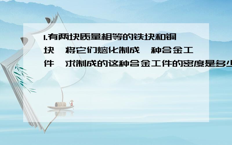 1.有两块质量相等的铁块和铜块,将它们熔化制成一种合金工件,求制成的这种合金工件的密度是多少千克每立方米?（铁的密度为7.9×10的三次方每立方米,铜的密度为8.9×10的三次方每立方米）