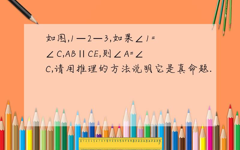 如图,1—2—3,如果∠1=∠C,AB∥CE,则∠A=∠C,请用推理的方法说明它是真命题.