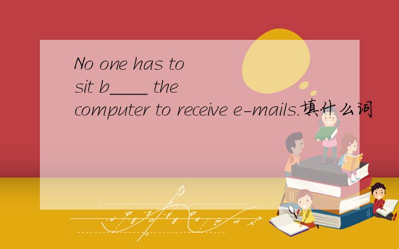 No one has to sit b____ the computer to receive e-mails.填什么词