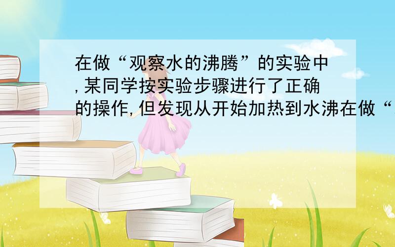 在做“观察水的沸腾”的实验中,某同学按实验步骤进行了正确的操作,但发现从开始加热到水沸在做“观察水的沸腾”的实验中,某同学按实验步骤进行了正确的操作,但发现从开始加热到水沸