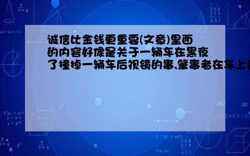 诚信比金钱更重要(文章)里面的内容好像是关于一辆车在黑夜了撞掉一辆车后视镜的事,肇事者在车上留下了他的地址和联系电话.题目记不清了............