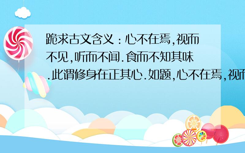 跪求古文含义：心不在焉,视而不见,听而不闻.食而不知其味.此谓修身在正其心.如题,心不在焉,视而不见,听而不闻.食而不知其味.此谓修身在正其心.翻译:如果心思不在应在的地方,那么虽然眼