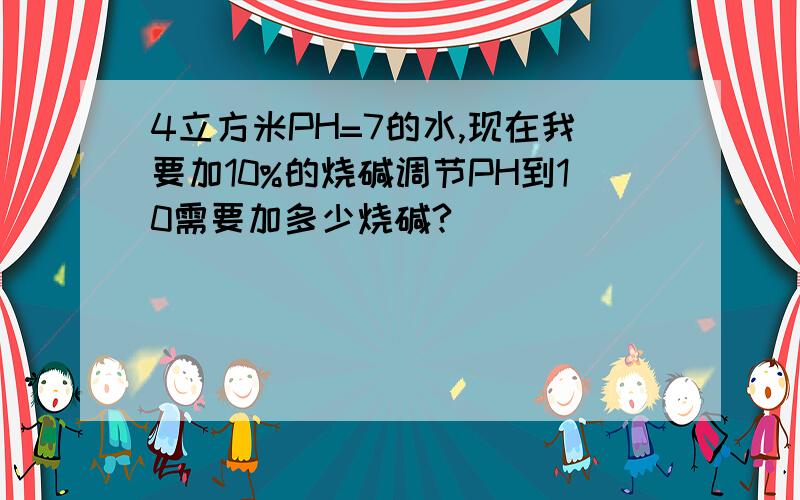 4立方米PH=7的水,现在我要加10%的烧碱调节PH到10需要加多少烧碱?