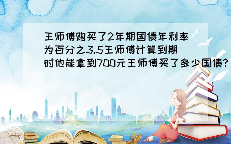 王师傅购买了2年期国债年利率为百分之3.5王师傅计算到期时他能拿到700元王师傅买了多少国债?