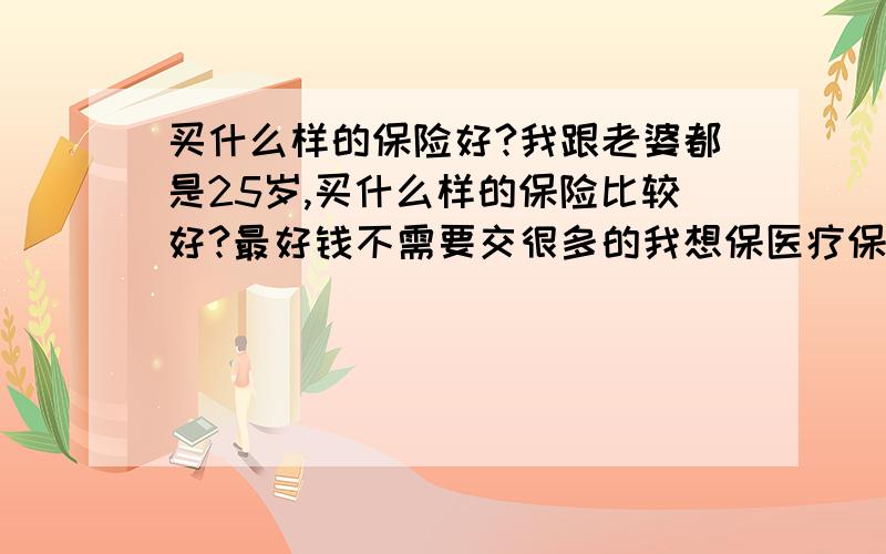 买什么样的保险好?我跟老婆都是25岁,买什么样的保险比较好?最好钱不需要交很多的我想保医疗保险,我上有老 下又小